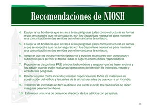 4. Equipar a los bomberos que entran a áreas peligrosas (tales como estructuras en llamas
o que se sospecha que no son seguras) con los dispositivos necesarios para mantener
una comunicación en dos sentidos con el comandante de siniestro.
5. Equipar a los bomberos que entran a áreas peligrosas (tales como estructuras en llamas
o que se sospecha que no son seguras) con los dispositivos necesarios para mantener
una comunicación en dos sentidos con el comandante de siniestro.
6. Asegurar que los procedimientos operativos y equipos estándares sean adecuados y
suficientes para permitir el tráfico radial en lugares con múltiples respondedores
7. Proporcionar dispositivos PASS a todos los bomberos y asegurar que los lleven encima y
los activen cuando estén realizando operaciones de extinción de incendios, rescate y
otras tareas peligrosas.
8. Diseñar un plan contra incendio y realizar inspecciones de todos los materiales de
construcción del edificio y las partes de la estructura antes de que ocurra un incendio.
9. Transmitir de inmediato un tono audible o una alerta cuando las condiciones se hacen
inseguras para los bomberos.
10. Establecer una zona de derrumbe alrededor de los edificios con parapetos.

26

 