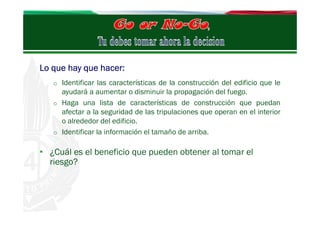Lo que hay que hacer:
o Identificar las características de la construcción del edificio que le

ayudará a aumentar o disminuir la propagación del fuego.
o Haga una lista de características de construcción que puedan
afectar a la seguridad de las tripulaciones que operan en el interior
o alrededor del edificio.
o Identificar la información el tamaño de arriba.

• ¿Cuál es el beneficio que pueden obtener al tomar el
riesgo?

 