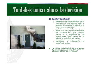 Lo que hay que hacer:
o Identificar las características de la

construcción del edificio que le
ayudará a aumentar o disminuir la
propagación del fuego.
o Haga una lista de características
de construcción que puedan
afectar a la seguridad de las
tripulaciones que operan en el
interior o alrededor del edificio.
o Identificar
la información el
tamaño de arriba.

• ¿Cuál es el beneficio que pueden
obtener al tomar el riesgo?

 