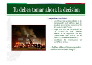 Lo que hay que hacer:
o Identificar las características de la

construcción del edificio que le
ayudará a aumentar o disminuir la
propagación del fuego.
o Haga una lista de características
de construcción que puedan
afectar a la seguridad de las
tripulaciones que operan en el
interior o alrededor del edificio.
o Identificar
la información el
tamaño de arriba.

• ¿Cuál es el beneficio que pueden
obtener al tomar el riesgo?

 