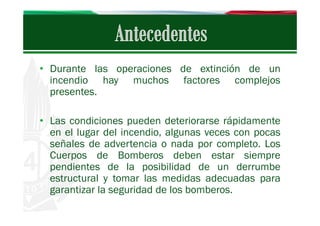 • Durante las operaciones de extinción de un
incendio hay muchos factores complejos
presentes.
• Las condiciones pueden deteriorarse rápidamente
en el lugar del incendio, algunas veces con pocas
señales de advertencia o nada por completo. Los
Cuerpos de Bomberos deben estar siempre
pendientes de la posibilidad de un derrumbe
estructural y tomar las medidas adecuadas para
garantizar la seguridad de los bomberos.

 