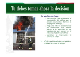 Lo que hay que hacer:
o Identificar las características de la

construcción del edificio que le
ayudará a aumentar o disminuir la
propagación del fuego.
o Haga una lista de características
de construcción que puedan
afectar a la seguridad de las
tripulaciones que operan en el
interior o alrededor del edificio.
o Identificar
la información el
tamaño de arriba.

• ¿Cuál es el beneficio que pueden
obtener al tomar el riesgo?

 