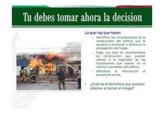 Lo que hay que hacer:
o Identificar las características de la

construcción del edificio que le
ayudará a aumentar o disminuir la
propagación del fuego.
o Haga una lista de características
de construcción que puedan
afectar a la seguridad de las
tripulaciones que operan en el
interior o alrededor del edificio.
o Identificar
la información el
tamaño de arriba.

• ¿Cuál es el beneficio que pueden
obtener al tomar el riesgo?

 
