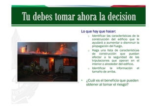 Lo que hay que hacer:
o Identificar las características de la

construcción del edificio que le
ayudará a aumentar o disminuir la
propagación del fuego.
o Haga una lista de características
de construcción que puedan
afectar a la seguridad de las
tripulaciones que operan en el
interior o alrededor del edificio.
o Identificar
la información el
tamaño de arriba.

• ¿Cuál es el beneficio que pueden
obtener al tomar el riesgo?

 
