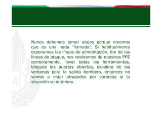 Nunca debemos tomar atajos porque creemos
que es una nada "llamada". Si habitualmente
exponemos las líneas de alimentación, tire de las
líneas de ataque, nos vestiremos de nuestras PPE
correctamente, llevar todas las herramientas,
bloquee las puertas abiertas, escalera de las
ventanas para la salida bombero, entonces no
vamos a estar atrapados por sorpresa si la
situación se deteriora.

 