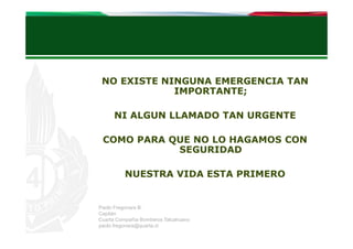 NO EXISTE NINGUNA EMERGENCIA TAN
IMPORTANTE;
NI ALGUN LLAMADO TAN URGENTE
COMO PARA QUE NO LO HAGAMOS CON
SEGURIDAD
NUESTRA VIDA ESTA PRIMERO

Paolo Fregonara B.
Capitán
Cuarta Compañía Bomberos Talcahuano
paolo.fregonara@quarta.cl

 