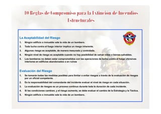 La Aceptabilidad del Riesgo
1.

Ningún edificio o inmueble vale la vida de un bombero.

2.

Toda lucha contra el fuego interior implica un riesgo inherente.

3.

Algunos riesgo es aceptable, de manera mesurada y controlada.

4.

Ningún nivel de riesgo es aceptable cuando no hay posibilidad de salvar vidas o bienes salvables.

5.

Los bomberos no deben estar comprometidos con las operaciones de lucha contra el fuego ofensivas
interiores en edificios abandonados o en ruinas

Evaluación del Riesgo
1.

Se tomarán todas las medidas posibles para limitar o evitar riesgos a través de la evaluación de riesgos
por un oficial competente.

2.

Es la responsabilidad del comandante del incidente evaluar el nivel de riesgo en cada situación.

3.

La evaluación de riesgos es un proceso continuo durante toda la duración de cada incidente.

4.

Si las condiciones cambian, y el riesgo aumenta, se debe evaluar el cambio de la Estrategia y la Táctica.

5.

Ningún edificio o inmueble vale la vida de un bombero.

 