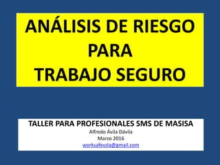 ANÁLISIS DE RIESGO
PARA
TRABAJO SEGURO
TALLER PARA PROFESIONALES SMS DE MASISA
Alfredo Ávila Dávila
Marzo 2016
worksafevzla@gmail.com
 