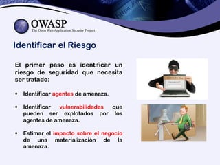 Identificar el Riesgo
El primer paso es identificar un
riesgo de seguridad que necesita
ser tratado:
 Identificar agentes de amenaza.
 Identificar vulnerabilidades que
pueden ser explotados por los
agentes de amenaza.
 Estimar el impacto sobre el negocio
de una materialización de la
amenaza.
 