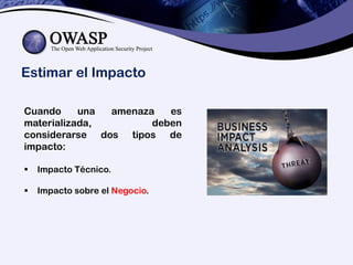 Estimar el Impacto
Cuando una amenaza es
materializada, deben
considerarse dos tipos de
impacto:
 Impacto Técnico.
 Impacto sobre el Negocio.
 