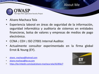 About Me
• Alvaro Machaca Tola
• Experiencia laboral en áreas de seguridad de la información,
seguridad informática y auditoria de sistemas en entidades
financieras, bolsa de valores y empresas de medios de pago
electrónico.
• CCNA | CEH | ISO 27001 Internal Auditor.
• Actualmente consultor experimentado en la firma global
Ernst & Young (EY).
• alvaro_machaca@hotmail.com
• alvaro.machaca@bo.ey.com
• https://bo.linkedin.com/pub/alvaro-machaca-tola/42/85b/7
 