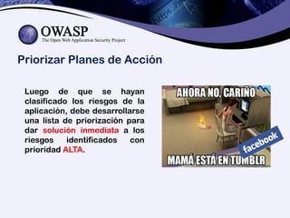 Priorizar Planes de Acción
Luego de que se hayan
clasificado los riesgos de la
aplicación, debe desarrollarse
una lista de priorización para
dar solución inmediata a los
riesgos identificados con
prioridad ALTA.
 
