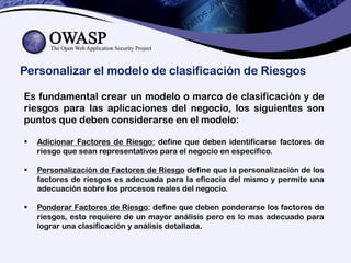Personalizar el modelo de clasificación de Riesgos
Es fundamental crear un modelo o marco de clasificación y de
riesgos para las aplicaciones del negocio, los siguientes son
puntos que deben considerarse en el modelo:
 Adicionar Factores de Riesgo: define que deben identificarse factores de
riesgo que sean representativos para el negocio en específico.
 Personalización de Factores de Riesgo define que la personalización de los
factores de riesgos es adecuada para la eficacia del mismo y permite una
adecuación sobre los procesos reales del negocio.
 Ponderar Factores de Riesgo: define que deben ponderarse los factores de
riesgos, esto requiere de un mayor análisis pero es lo mas adecuado para
lograr una clasificación y análisis detallada.
 