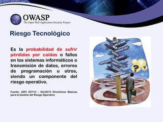 Riesgo Tecnológico
Es la probabilidad de sufrir
pérdidas por caídas o fallos
en los sistemas informáticos o
transmisión de datos, errores
de programación u otros,
siendo un componente del
riesgo operativo.
Fuente: ASFI 207/13 – Dic/2013 Directrices Básicas
para la Gestión del Riesgo Operativo
 