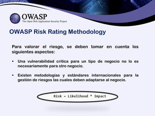 OWASP Risk Rating Methodology
Para valorar el riesgo, se deben tomar en cuenta los
siguientes aspectos:
 Una vulnerabilidad critica para un tipo de negocio no lo es
necesariamente para otro negocio.
 Existen metodologías y estándares internacionales para la
gestión de riesgos las cuales deben adaptarse al negocio.
 