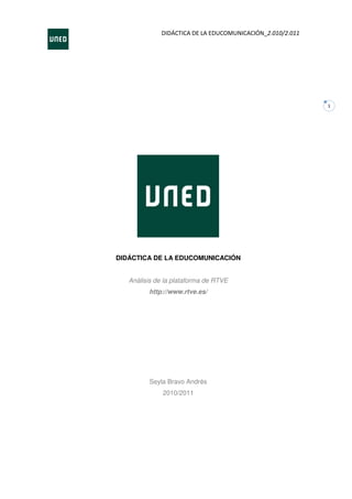 DIDÁCTICA DE LA EDUCOMUNICACIÓN_2.010/2.011




                                                           1




DIDÁCTICA DE LA EDUCOMUNICACIÓN


   Análisis de la plataforma de RTVE
         http://www.rtve.es/




         Seyla Bravo Andrés
              2010/2011
 
