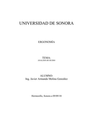 UNIVERSIDAD DE SONORA<br />ERGONOMÍA<br />TEMA:<br />ANALISIS DE RUIDO<br />ALUMNO:<br />Ing. Javier Armando Molina González<br />Hermosillo, Sonora a 09/09/10<br />ANALISIS DE RUIDO EN EL TEMA DE ERGONOMIA<br />En el siguiente trabajo haremos un análisis de tres libros importantes para el estudio de ergonomía específicamente enfocándonos al tema del ruido, que es uno de los factores ambientales que bajan el nivel de eficiencia en los trabajadores, incluso puede llegar a causar mal estar y efectos nocivos en el oído humano.<br />El autor R. S. Bridger propone en su libro “introduction to ergonomics” una definición de las ondas acústicas como fluctuaciones de presión en un medio elástico. Esto se puede definir también como sonido. Tomando esta medida de presión como base podemos decir que las unidades de medición son newton por metro cuadrado.<br />Asi mismo define al ruido como sonido o sonidos que a cierta amplitud causan molestias o interferencia en la comunicación. Dice que una persona joven y saludable puede escuchar sonidos en un rango de 16 – 20 000 Hz.<br />Este libro no dice que en USA, la OSHA ha especificado 90dB(A) como límite máximo a la exposición de ruido en un rango de 8 horas, suponiendo una jornada de trabajo. Sin embargo en la actualidad siempre buscaremos no llegar a esos límites máximos de 90dB(A). Incluso este libro nos recomienda que 85dB(A) es el nivel de primer aviso, en el cual nosotros tendremos que informar a los trabajadores y brindarles protección auditiva.<br />Este libro nos recomienda el uso de orejeras y/o tapones de oídos como dispositivos que ayudan a reducir la afectación del ruido. Sin embrago, para frecuencias por encima de los 140dB la protección simple del oído seria inadecuada ya que  a esos niveles el ruido puede ser conducido al oído interno.<br />Un estudio ergonómico del ambiente auditivo debe ir más allá de la medida de niveles de sonido y considerar el ambiente acústico en conjunto. El trabajo creativo o intelectual puede sufrir  deficiencias en su habilidad cuando son afectados por sonidos no deseables (ruido). Un conocimiento de las actitudes de la gente respecto al ruido es esencial en la evaluación de medidas físicas y en el diseño de programas de la conservación del oido.<br />Estas definiciones de ruido enriquecen nuestro conocimiento y amplían nuestra perspectiva de lo que abarca esta palabra dándonos una clara diferencia entre sonido y ruido.<br />Buscando una ampliación del conocimiento en el tema, lo siguiente es bosquejar un poco sobre otros autores con respecto al sonido y ruido sin enfocarse precisamente al ambiente laboral, si no a cualquier lugar que pueda presentar dichas características estudiadas.<br />El libro de “international enciclopedia of ergonomics and human factors” nos da una definición un poco mas simple del  ruido, definiéndolo asi como un sonido no deseado que esta dentro de un rango de entre 20Hz – 20 000Hz.<br />Este libro habla de la protección de oído como una medida alternativa. En caso de que tengamos un area muy ruidosa, tenemos que capacitar a los trabajadores en el uso de estos dispositivos de prevención, ya que muchas personas no están familiarizadas con el tema, olvida de vez en cuando usarlos o les incomoda portar los protectores de oidos. Entonces el éxito de estos dispositivos de prevención es el entrenamiento adecuado a los usuarios.<br />Este libro esta un poco mas enfocado a los cálculos matematicos de todo lo que se pueda referir al ruido como un factor indeseable en nuestro medio ambiente o el ambiente de trabajo.<br />También en su redacción no da una serie de recomendaciones para evaluar los puntos mas importantes en donde tengamos el problema de ruido. Utilizando métodos y aparatos adecuados para el trabajo.<br />Asi mismo podemos citar una tercera definición de ruido consultada en el libro “HANDBOOK OF control room design of ergonomics” el cual se podría decir que tiene una definición de ruido como una unión de los dos libros anteriormente citados definiendo el ruido como un sonido no deseado que es producido como una sucesión de las ondas de presión en el aire. En este libro tenemos un rango de frecuencia audible para una persona común de  un rango entre 20 y 20 000Hz.<br />En el tema de protección auditiva para la reducción de ruidos, este autor no recomienda el uso de protectores auditivos ya que no ayuda en la comunicación y puede haber disturbios en el trabajo. Sin embargo, también nos muestra algunas solucione  dentro de las que pretende evitar, reducir y/o eliminar el ruido.<br />Estas soluciones se enfocan básicamente a vibraciones, balanceo de piezas de rotación teles como las aspas de un ventilador, la resonancia de piezas, ruido del movimiento del aire, por mencionar algunas.<br />El problema más importante con ruido de la sala de mando es que el ruido disturba la comunicación entre la gente y también la hace difícil para que los operadores oigan varias señales del equipo de control y directamente del proceso.<br /> <br />BIBLIOGRAFIA<br />Bridger R.S. (2003). Introduction to ergonomics. New York, NY: Taylor and Francis.<br />Karwowski W. (2006). International encyclopedia of ergonomics and human factors. Kentucky, USA. Taylor and Francis.<br />Invergard T. and Hunt B. (2009). Handbook of control room design and ergonomics. USA. Taylor and Francis.<br />