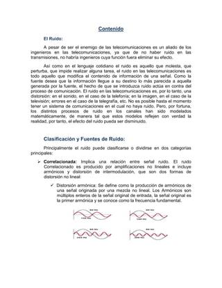 Contenido
El Ruido:
A pesar de ser el enemigo de las telecomunicaciones es un aliado de los
ingenieros en las telecomunicaciones, ya que de no haber ruido en las
transmisiones, no habría ingenieros cuya función fuera eliminar su efecto.
Así como en el lenguaje cotidiano el ruido es aquello que molesta, que
perturba, que impide realizar alguna tarea, el ruido en las telecomunicaciones es
todo aquello que modifica el contenido de información de una señal. Como la
fuente desea que la información llegue a su destino lo más parecida a aquella
generada por la fuente, el hecho de que se introduzca ruido actúa en contra del
proceso de comunicación. El ruido en las telecomunicaciones es, por lo tanto, una
distorsión: en el sonido, en el caso de la telefonía; en la imagen, en el caso de la
televisión; errores en el caso de la telegrafía, etc. No es posible hasta el momento
tener un sistema de comunicaciones en el cual no haya ruido. Pero, por fortuna,
los distintos procesos de ruido en los canales han sido modelados
matemáticamente, de manera tal que estos modelos reflejen con verdad la
realidad, por tanto, el efecto del ruido pueda ser disminuido.
Clasificación y Fuentes de Ruido:
Principalmente el ruido puede clasificarse o dividirse en dos categorías
principales:
Correlacionada: Implica una relación entre señal ruido. El ruido
Correlacionado es producido por amplificaciones no lineales e incluye
armónicos y distorsión de intermodulación, que son dos formas de
distorsión no lineal:
Distorsión armónica: Se define como la producción de armónicos de
una señal originada por una mezcla no lineal. Los Armónicos son
múltiplos enteros de la señal original de entrada, la señal original es
la primer armónica y se conoce como la frecuencia fundamental.
 