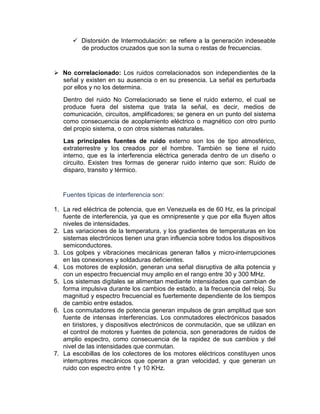 Distorsión de Intermodulación: se refiere a la generación indeseable
de productos cruzados que son la suma o restas de frecuencias.
No correlacionado: Los ruidos correlacionados son independientes de la
señal y existen en su ausencia o en su presencia. La señal es perturbada
por ellos y no los determina.
Dentro del ruido No Correlacionado se tiene el ruido externo, el cual se
produce fuera del sistema que trata la señal, es decir, medios de
comunicación, circuitos, amplificadores; se genera en un punto del sistema
como consecuencia de acoplamiento eléctrico o magnético con otro punto
del propio sistema, o con otros sistemas naturales.
Las principales fuentes de ruido externo son los de tipo atmosférico,
extraterrestre y los creados por el hombre. También se tiene el ruido
interno, que es la interferencia eléctrica generada dentro de un diseño o
circuito. Existen tres formas de generar ruido interno que son: Ruido de
disparo, transito y térmico.
Fuentes típicas de interferencia son:
1. La red eléctrica de potencia, que en Venezuela es de 60 Hz, es la principal
fuente de interferencia, ya que es omnipresente y que por ella fluyen altos
niveles de intensidades.
2. Las variaciones de la temperatura, y los gradientes de temperaturas en los
sistemas electrónicos tienen una gran influencia sobre todos los dispositivos
semiconductores.
3. Los golpes y vibraciones mecánicas generan fallos y micro-interrupciones
en las conexiones y soldaduras deficientes.
4. Los motores de explosión, generan una señal disruptiva de alta potencia y
con un espectro frecuencial muy amplio en el rango entre 30 y 300 MHz.
5. Los sistemas digitales se alimentan mediante intensidades que cambian de
forma impulsiva durante los cambios de estado, a la frecuencia del reloj. Su
magnitud y espectro frecuencial es fuertemente dependiente de los tiempos
de cambio entre estados.
6. Los conmutadores de potencia generan impulsos de gran amplitud que son
fuente de intensas interferencias. Los conmutadores electrónicos basados
en tiristores, y dispositivos electrónicos de conmutación, que se utilizan en
el control de motores y fuentes de potencia, son generadores de ruidos de
amplio espectro, como consecuencia de la rapidez de sus cambios y del
nivel de las intensidades que conmutan.
7. La escobillas de los colectores de los motores eléctricos constituyen unos
interruptores mecánicos que operan a gran velocidad, y que generan un
ruido con espectro entre 1 y 10 KHz.
 