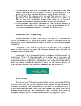 8. Las descargas de arco que se producen en los sistemas de muy alta
tensión, cuando están en mal estado, o cuando la atmósfera en la que
operan es húmeda, proporciona un espectro blanco de gran amplitud.
9. En las lámparas de descarga, como los tubos fluorescentes o de neón,
generan un ruido de interferencia con espectro relevante por encima de 1
MHz. En este caso, un elemento de filtro, como puede ser una inducción
que trate de mantener constante la corriente, lo reduce drásticamente.
10.Otras fuentes de interferencias habituales son los equipos que operan con
espectros frecuenciales muy estrechos, como los generadores de RF
magnetrones, equipos de soldadura y cualquier tipo de transmisor.
Relación Señal / Ruido (S/N):
Se denomina relación señal - ruido al flujo del ruido por la señal esto se
denota en decibelios (dB), existe algo llamado distorsión esto depende de su
potencia, de la distribución espectral respecto al ancho de banda y la naturaleza
de la señal.
La relación señal a ruido sirve para medir el desempeño de un sistema
frente al ruido, midiendo a la salida del receptor cuando se capta una señal de
entrada corrompida por el ruido.
La potencia S de la señal desempeña un papel dual en la transmisión de
información. Primero, S está relacionada con la calidad de la transmisión. Al
incrementarse S, se reduce el efecto del ruido de canal, y la información se recibe
con mayor exactitud, o con menos incertidumbre. Una mayor relación de señal a
ruido S/N permite también la transmisión a través de una distancia mayor. En
cualquier caso, una cierta S/N mínima es necesaria para la comunicación.
Factor Ruido:
El factor de ruido (F) de acuerdo al comité de estandarización de la IEEE es
una figura de merito que permite cuantificar la degradación que sufre la señal al
atravesar un sistema. Estrictamente el factor de ruido de un elemento de dos
puertos es la relación entre la potencia de ruido de salida por unidad de ancho de
banda y la porción de ese ruido causado por la fuente conectada en el puerto de
entrada el elemento, medido a una temperatura ambiente 298 grados kelvin.
 