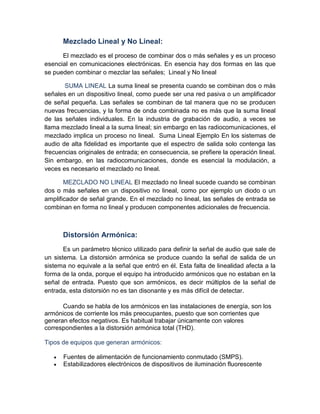 Mezclado Lineal y No Lineal:
El mezclado es el proceso de combinar dos o más señales y es un proceso
esencial en comunicaciones electrónicas. En esencia hay dos formas en las que
se pueden combinar o mezclar las señales; Lineal y No lineal
SUMA LINEAL La suma lineal se presenta cuando se combinan dos o más
señales en un dispositivo lineal, como puede ser una red pasiva o un amplificador
de señal pequeña. Las señales se combinan de tal manera que no se producen
nuevas frecuencias, y la forma de onda combinada no es más que la suma lineal
de las señales individuales. En la industria de grabación de audio, a veces se
llama mezclado lineal a la suma lineal; sin embargo en las radiocomunicaciones, el
mezclado implica un proceso no lineal. Suma Lineal Ejemplo En los sistemas de
audio de alta fidelidad es importante que el espectro de salida solo contenga las
frecuencias originales de entrada; en consecuencia, se prefiere la operación lineal.
Sin embargo, en las radiocomunicaciones, donde es esencial la modulación, a
veces es necesario el mezclado no lineal.
MEZCLADO NO LINEAL El mezclado no lineal sucede cuando se combinan
dos o más señales en un dispositivo no lineal, como por ejemplo un diodo o un
amplificador de señal grande. En el mezclado no lineal, las señales de entrada se
combinan en forma no lineal y producen componentes adicionales de frecuencia.
Distorsión Armónica:
Es un parámetro técnico utilizado para definir la señal de audio que sale de
un sistema. La distorsión armónica se produce cuando la señal de salida de un
sistema no equivale a la señal que entró en él. Esta falta de linealidad afecta a la
forma de la onda, porque el equipo ha introducido armónicos que no estaban en la
señal de entrada. Puesto que son armónicos, es decir múltiplos de la señal de
entrada, esta distorsión no es tan disonante y es más difícil de detectar.
Cuando se habla de los armónicos en las instalaciones de energía, son los
armónicos de corriente los más preocupantes, puesto que son corrientes que
generan efectos negativos. Es habitual trabajar únicamente con valores
correspondientes a la distorsión armónica total (THD).
Tipos de equipos que generan armónicos:
• Fuentes de alimentación de funcionamiento conmutado (SMPS).
• Estabilizadores electrónicos de dispositivos de iluminación fluorescente
 