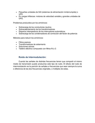 • Pequeñas unidades de SAI (sistemas de alimentación ininterrumpida) o
UPS
• En cargas trifásicas: motores de velocidad variable y grandes unidades de
UPS.
Problemas producidos por los armónicos:
• Sobrecarga de los conductores neutros
• Sobrecalentamiento de los transformadores
• Disparos intempestivos de los interruptores automáticos
• Sobrecarga de los condensadores de corrección del factor de potencia
Métodos para reducir los armónicos:
• Filtros pasivos
• Transformadores de aislamiento
• Soluciones activas
• Tablero eléctrico compuesto con filtros R-L-C
Ruido de Intermodulación:
Cuando las señales de distintas frecuencias tienen que compartir el mismo
medio de transmisión puede producirse este tipo de ruido. El efecto del ruido de
intermodulación es la parición de señales a frecuencias que sean siempre la suma
o diferencia de las dos frecuencias originales, o múltiplos de estas.
 