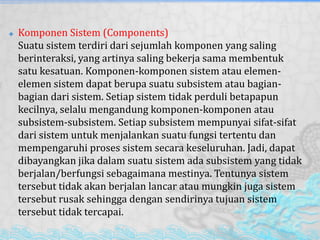  Komponen Sistem (Components)
Suatu sistem terdiri dari sejumlah komponen yang saling
berinteraksi, yang artinya saling bekerja sama membentuk
satu kesatuan. Komponen-komponen sistem atau elemen-
elemen sistem dapat berupa suatu subsistem atau bagian-
bagian dari sistem. Setiap sistem tidak perduli betapapun
kecilnya, selalu mengandung komponen-komponen atau
subsistem-subsistem. Setiap subsistem mempunyai sifat-sifat
dari sistem untuk menjalankan suatu fungsi tertentu dan
mempengaruhi proses sistem secara keseluruhan. Jadi, dapat
dibayangkan jika dalam suatu sistem ada subsistem yang tidak
berjalan/berfungsi sebagaimana mestinya. Tentunya sistem
tersebut tidak akan berjalan lancar atau mungkin juga sistem
tersebut rusak sehingga dengan sendirinya tujuan sistem
tersebut tidak tercapai.
 