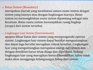  Batas Sistem (Boundary)
merupakan daerah yang membatasi antara suatu sistem dengan
sistem yang lainnya atau dengan lingkungan luarnya. Batas
sistem ini memungkinkan suatu sistem dipandang sebagai satu
kesatuan. Batas suatu sistem menunjukkan ruang lingkup
(scope) dari sistem tersebut.
 Lingkungan Luar Sistem (Environments)
apapun diluar batas dari sistem yang mempengaruhi operasi
sistem. Lingkungan luar sistem dapat bersifat menguntungkan
dan dapat juga bersifat merugikan sistem tersebut. Lingkungan
luar yang menguntungkan merupakan energi dari sistem dan
dengan demikian harus tetap dijaga dan dipelihara. Sedang
lingkungan luar yang merugikan harus dikendalikan, kalau tidak
maka akan menggangu kelangsungan hidup dari sistem.
 