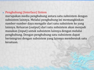  Penghubung (Interface) Sistem
merupakan media penghubung antara satu subsistem dengan
subsistem lainnya. Melalui penghubung ini memungkinkan
sumber-sumber daya mengalir dari satu subsistem ke yang
lainnya. Keluaran (output) dari satu subsistem akan menjadi
masukan (input) untuk subsistem lainnya dengan melalui
penghubung. Dengan penghubung satu subsistem dapat
berintegrasi dengan subsistem yang lainnya membentuk satu
kesatuan.
 