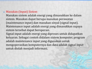  Masukan (Input) Sistem
Masukan sistem adalah energi yang dimasukkan ke dalam
sistem. Masukan dapat berupa masukan perawatan
(maintenance input) dan masukan sinyal (signal input).
Maintenance input adalah energi yang dimasukkan supaya
sistem tersebut dapat beroperasi.
Signal input adalah energi yang diproses untuk didapatkan
keluaran. Sebagai contoh didalam sistem komputer, program
adalah maintenance input yang digunakan untuk
mengoperasikan komputernya dan data adalah signal input
untuk diolah menjadi informasi.
 