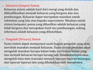  Keluaran (Output) Sistem
Keluaran sistem adalah hasil dari energi yang diolah dan
diklasifikasikan menjadi keluaran yang berguna dan sisa
pembuangan. Keluaran dapat merupakan masukan untuk
subsistem yang lain atau kepada supersistem. Misalnya untuk
sistem komputer, panas yang dihasilkan adalah keluaran yang
tidak berguna dan merupakan hasil sisa pembuangan, sedang
informasi adalah keluaran yang dibutuhkan.
 Pengolah (Process) Sistem
Suatu sistem dapat mempunyai suatu bagian pengolah yang akan
merubah masukan menjadi keluaran. Suatu sistem produksi akan
mengolah masukan berupa bahan baku dan bahan-bahan yang
lain menjadi keluaran berupa barang jadi. Sistemakuntansi akan
mengolah data-data transaksi menjadi laporan-laporan keuangan
dan laporan-laporan lain yang dibutuhkan oleh manajemen.
 