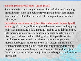  Sasaran (Objectives) atau Tujuan (Goal)
Sasaran dari sistem sangat menentukan sekali masukan yang
dibutuhkan sistem dan keluaran yang akan dihasilkan sistem.
Suatu sistem dikatakan berhasil bila mengenai sasaran atau
tujuannya.
Perbedaan suatu sasaran (objectives) dan suatu tujuan (goal)
adalah, goal biasanya dihubungkan dengan ruang lingkup yang
lebih luas dan sasaran dalam ruang lingkup yang lebih sempit.
Bila merupakan suatu sistem utama, seperti misalnya sistem
bisnis perusahaan, maka istilah goal lebih tepat diterapkan.
Untuk sistem akuntansi atau sistem-sistem lainnya yang
merupakan bagian atau subsistem dari sistem bisnis, maka
istilah objectives yang lebih tepat. Jadi tergantung dari ruang
lingkup mana memandang sistem tersebut. Seringkali tujuan
(goal) dan sasaran (objectives) digunakan bergantian dan tidak
dibedakan.
 