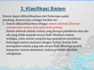3. Klasifikasi Sistem
Sistem dapat diklasifikasikan dari beberapa sudut
pandang, diantaranya sebagai berikut ini :
1. Sistem diklasifikasikan sebagai sistem abstrak (abstract
system) dan sistem fisik (physical system)
Sistem abstrak adalah sistem yang berupa pemikiran atau ide-
ide yang tidak tampak secara fisik. Misalnya sistem
teologia, yaitu sistem yang berupa pemikiran-pemikiran
hubungan antara manusia dengan Tuhan. Sistem fisik
merupakan sistem yang ada secara fisik. Misalnya sistem
komputer, sistem akuntansi, sistem produksi dan lain
sebagainya.
 