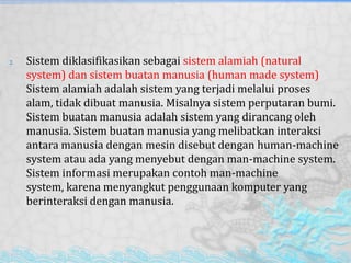 2. Sistem diklasifikasikan sebagai sistem alamiah (natural
system) dan sistem buatan manusia (human made system)
Sistem alamiah adalah sistem yang terjadi melalui proses
alam, tidak dibuat manusia. Misalnya sistem perputaran bumi.
Sistem buatan manusia adalah sistem yang dirancang oleh
manusia. Sistem buatan manusia yang melibatkan interaksi
antara manusia dengan mesin disebut dengan human-machine
system atau ada yang menyebut dengan man-machine system.
Sistem informasi merupakan contoh man-machine
system, karena menyangkut penggunaan komputer yang
berinteraksi dengan manusia.
 