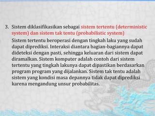3. Sistem diklasifikasikan sebagai sistem tertentu (deterministic
system) dan sistem tak tentu (probabilistic system)
Sistem tertentu beroperasi dengan tingkah laku yang sudah
dapat diprediksi. Interaksi diantara bagian-bagiannya dapat
dideteksi dengan pasti, sehingga keluaran dari sistem dapat
diramalkan. Sistem komputer adalah contoh dari sistem
tertentu yang tingkah lakunya dapat dipastikan berdasarkan
program program yang dijalankan. Sistem tak tentu adalah
sistem yang kondisi masa depannya tidak dapat diprediksi
karena mengandung unsur probabilitas.
 