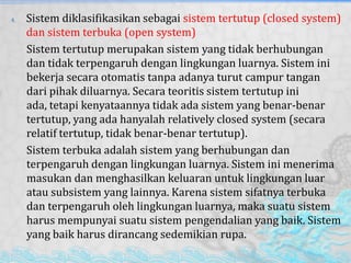 4. Sistem diklasifikasikan sebagai sistem tertutup (closed system)
dan sistem terbuka (open system)
Sistem tertutup merupakan sistem yang tidak berhubungan
dan tidak terpengaruh dengan lingkungan luarnya. Sistem ini
bekerja secara otomatis tanpa adanya turut campur tangan
dari pihak diluarnya. Secara teoritis sistem tertutup ini
ada, tetapi kenyataannya tidak ada sistem yang benar-benar
tertutup, yang ada hanyalah relatively closed system (secara
relatif tertutup, tidak benar-benar tertutup).
Sistem terbuka adalah sistem yang berhubungan dan
terpengaruh dengan lingkungan luarnya. Sistem ini menerima
masukan dan menghasilkan keluaran untuk lingkungan luar
atau subsistem yang lainnya. Karena sistem sifatnya terbuka
dan terpengaruh oleh lingkungan luarnya, maka suatu sistem
harus mempunyai suatu sistem pengendalian yang baik. Sistem
yang baik harus dirancang sedemikian rupa.
 