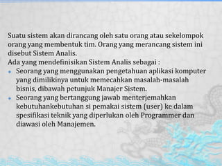Suatu sistem akan dirancang oleh satu orang atau sekelompok
orang yang membentuk tim. Orang yang merancang sistem ini
disebut Sistem Analis.
Ada yang mendefinisikan Sistem Analis sebagai :
 Seorang yang menggunakan pengetahuan aplikasi komputer
yang dimilikinya untuk memecahkan masalah-masalah
bisnis, dibawah petunjuk Manajer Sistem.
 Seorang yang bertanggung jawab menterjemahkan
kebutuhankebutuhan si pemakai sistem (user) ke dalam
spesifikasi teknik yang diperlukan oleh Programmer dan
diawasi oleh Manajemen.
 