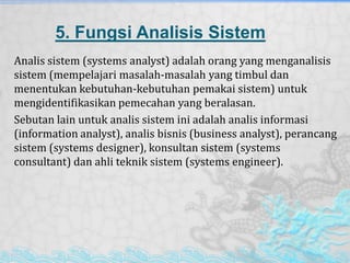 5. Fungsi Analisis Sistem
Analis sistem (systems analyst) adalah orang yang menganalisis
sistem (mempelajari masalah-masalah yang timbul dan
menentukan kebutuhan-kebutuhan pemakai sistem) untuk
mengidentifikasikan pemecahan yang beralasan.
Sebutan lain untuk analis sistem ini adalah analis informasi
(information analyst), analis bisnis (business analyst), perancang
sistem (systems designer), konsultan sistem (systems
consultant) dan ahli teknik sistem (systems engineer).
 