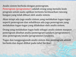 Analis sistem berbeda dengan pemrogram.
Pemrogram (programmer) adalah orang yang menulis kode
program untuk suatu aplikasi tertentu berdasarkan rancang
bangun yang telah dibuat oleh analis sistem.
Akan tetapi ada juga analis sistem yang melakukan tugas-tugas
seperti pemrogram dan sebaliknya ada juga pemrogram yang
melakukan tugas-tugas yang dilakukan oleh analis sistem.
Orang yang melakukan tugas baik sebagai analis sistem maupun
pemrogram disebut analis/pemrogram (analyst/programmer)
atau pemrogram/analis (programmer/analyst).
Tugas dan tanggungjawab analis sistem dan pemrogram adalah
berbeda dan dapat dilihat pada tabel berikut :
 