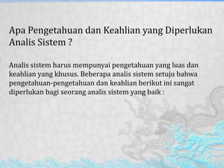 Apa Pengetahuan dan Keahlian yang Diperlukan
Analis Sistem ?
Analis sistem harus mempunyai pengetahuan yang luas dan
keahlian yang khusus. Beberapa analis sistem setuju bahwa
pengetahuan-pengetahuan dan keahlian berikut ini sangat
diperlukan bagi seorang analis sistem yang baik :
 