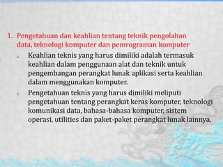 1. Pengetahuan dan keahlian tentang teknik pengolahan
data, teknologi komputer dan pemrograman komputer
a. Keahlian teknis yang harus dimiliki adalah termasuk
keahlian dalam penggunaan alat dan teknik untuk
pengembangan perangkat lunak aplikasi serta keahlian
dalam menggunakan komputer.
b. Pengetahuan teknis yang harus dimiliki meliputi
pengetahuan tentang perangkat keras komputer, teknologi
komunikasi data, bahasa-bahasa komputer, sistem
operasi, utilities dan paket-paket perangkat lunak lainnya.
 