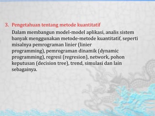 3. Pengetahuan tentang metode kuantitatif
Dalam membangun model-model aplikasi, analis sistem
banyak menggunakan metode-metode kuantitatif, seperti
misalnya pemrograman linier (linier
programming), pemrograman dinamik (dynamic
programming), regresi (regresion), network, pohon
keputusan (decision tree), trend, simulasi dan lain
sebagainya.
 