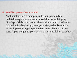 4. Keahlian pemecahan masalah
Analis sistem harus mempunyai kemampuan untuk
meletakkan permasalahanpermasalahan komplek yang
dihadapi oleh bisnis, memecah-mecah masalah tersebut ke
dalam bagian-bagiannya, menganalisisnya dan kemudian
harus dapat merangkainya kembali menjadi suatu sistem
yang dapat mengatasi permasalahanpermasalahan tersebut.
 