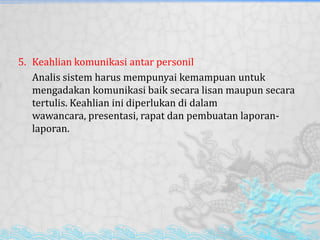 5. Keahlian komunikasi antar personil
Analis sistem harus mempunyai kemampuan untuk
mengadakan komunikasi baik secara lisan maupun secara
tertulis. Keahlian ini diperlukan di dalam
wawancara, presentasi, rapat dan pembuatan laporan-
laporan.
 
