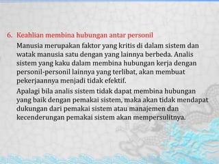 6. Keahlian membina hubungan antar personil
Manusia merupakan faktor yang kritis di dalam sistem dan
watak manusia satu dengan yang lainnya berbeda. Analis
sistem yang kaku dalam membina hubungan kerja dengan
personil-personil lainnya yang terlibat, akan membuat
pekerjaannya menjadi tidak efektif.
Apalagi bila analis sistem tidak dapat membina hubungan
yang baik dengan pemakai sistem, maka akan tidak mendapat
dukungan dari pemakai sistem atau manajemen dan
kecenderungan pemakai sistem akan mempersulitnya.
 