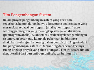 Tim Pengembangan Sistem
Dalam proyek pengembangan sistem yang kecil dan
sederhana, kemungkinan hanya ada seorang analis sistem yang
merangkap sebagai pemrogram (analis/pemrogram) atau
seorang pemrogram yang merangkap sebagai analis sistem
(pemrogram/analis). Akan tetapi untuk proyek pengembangan
sistem yang besar atau komplek, pekerjaan ini biasanya
dilakukan oleh sejumlah orang dalam bentuk tim. Anggota dari
tim pengembangan sistem ini tergantung dari besar-kecilnya
ruang-lingkup proyek yang akan ditangani. Tim ini secara umum
dapat terdiri dari personil-personil sebagai berikut ini :
 