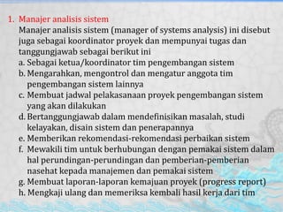 1. Manajer analisis sistem
Manajer analisis sistem (manager of systems analysis) ini disebut
juga sebagai koordinator proyek dan mempunyai tugas dan
tanggungjawab sebagai berikut ini
a. Sebagai ketua/koordinator tim pengembangan sistem
b. Mengarahkan, mengontrol dan mengatur anggota tim
pengembangan sistem lainnya
c. Membuat jadwal pelakasanaan proyek pengembangan sistem
yang akan dilakukan
d. Bertanggungjawab dalam mendefinisikan masalah, studi
kelayakan, disain sistem dan penerapannya
e. Memberikan rekomendasi-rekomendasi perbaikan sistem
f. Mewakili tim untuk berhubungan dengan pemakai sistem dalam
hal perundingan-perundingan dan pemberian-pemberian
nasehat kepada manajemen dan pemakai sistem
g. Membuat laporan-laporan kemajuan proyek (progress report)
h. Mengkaji ulang dan memeriksa kembali hasil kerja dari tim
 