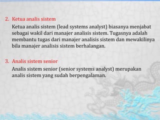 2. Ketua analis sistem
Ketua analis sistem (lead systems analyst) biasanya menjabat
sebagai wakil dari manajer analisis sistem. Tugasnya adalah
membantu tugas dari manajer analisis sistem dan mewakilinya
bila manajer analisis sistem berhalangan.
3. Analis sistem senior
Analis sistem senior (senior systems analyst) merupakan
analis sistem yang sudah berpengalaman.
 