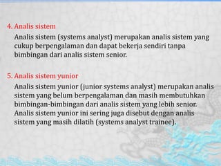 4. Analis sistem
Analis sistem (systems analyst) merupakan analis sistem yang
cukup berpengalaman dan dapat bekerja sendiri tanpa
bimbingan dari analis sistem senior.
5. Analis sistem yunior
Analis sistem yunior (junior systems analyst) merupakan analis
sistem yang belum berpengalaman dan masih membutuhkan
bimbingan-bimbingan dari analis sistem yang lebih senior.
Analis sistem yunior ini sering juga disebut dengan analis
sistem yang masih dilatih (systems analyst trainee).
 