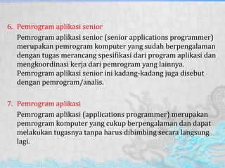 6. Pemrogram aplikasi senior
Pemrogram aplikasi senior (senior applications programmer)
merupakan pemrogram komputer yang sudah berpengalaman
dengan tugas merancang spesifikasi dari program aplikasi dan
mengkoordinasi kerja dari pemrogram yang lainnya.
Pemrogram aplikasi senior ini kadang-kadang juga disebut
dengan pemrogram/analis.
7. Pemrogram aplikasi
Pemrogram aplikasi (applications programmer) merupakan
pemrogram komputer yang cukup berpengalaman dan dapat
melakukan tugasnya tanpa harus dibimbing secara langsung
lagi.
 